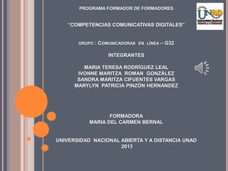 PROGRAMA FORMADOR DE FORMADORES
“COMPETENCIAS COMUNICATIVAS DIGITALES”
GRUPO : COMUNICADORAS EN LÍNEA – G32
INTEGRANTES
MARIA TERESA RODRÍGUEZ LEAL
IVONNE MARITZA ROMAN GONZÁLEZ
SANDRA MARITZA CIFUENTES VARGAS
MARYLYN PATRICIA PINZÓN HERNANDEZ
FORMADORA
MARIA DEL CARMEN BERNAL
UNIVERSIDAD NACIONAL ABIERTA Y A DISTANCIA UNAD
2013
 