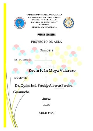 UNIVERSIDAD TECNICA DE MACHALA
UNIDAD ACADEMICA DE CIENCIAS
QUIMICAS Y DE LA SALUD
ESCUELA DE BIOQUIMICA Y
FARMACIA
BIOQUIMICA Y FARMACIA
PRIMER SEMESTRE
PROYECTO DE AULA
Ósmosis
ESTUDIANTE:
Kevin Iván Moya Valarezo
DOCENTE:
Dr.Quim.Ind.FreddyAlbertoPereira
Guanuche
ÁREA:
SALUD
PARALELO:
 