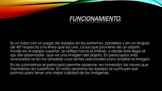 FUNCIONAMIENTO.
Es un tubo con un juego de espejos en los extremos, paralelos y en un ángulo
de 45º respecto a la línea que los une. La luz que proviene de un objeto
incide en el espejo superior, se refleja hacia el inferior, y desde éste llega al
ojo del observador, que ve una imagen del objeto. En periscopios más
avanzados se les ha añadido unas lentes adicionales para ampliar la imagen
En los submarinos el periscopio permite observar, en inmersión, las naves que
maniobran en superficie. En estos aparatos los espejos se sustituyen por
prismas para tener una mejor calidad de las imágenes.
 