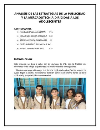 ANALISIS DE LAS ESTRATEGIAS DE LA PUBLICIDAD
Y LA MERCADOTECNIA DIRIGIDAS A LOS
ADOLESCENTES
PARTICIPANTES
 JESSICA GONZALES GÚZMAN #16
 EDGAR NOE SIERRA ARREZOLA #40
 STACIE ARECHIGA SANTIBAÑEZ #1
 DIEGO ALEJADRO SILVA AYALA #41
 MIGUEL IVAN ROBLES RICO #34
Introducción
Este proyecto se llevó a cabo por los alumnos de 3°B, con la finalidad de,
mostrarles cómo influye la publicidad y la mercadotecnia en los jóvenes.
Hablaremos sobre el impacto que tiene la publicidad en los jóvenes y como los
puede llegar a afectar, mencionando también como es el entorno donde se da la
publicidad y sus principales consecuencias.
 
