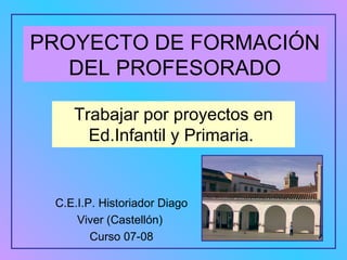 PROYECTO DE FORMACIÓN DEL PROFESORADO Trabajar por proyectos en Ed.Infantil y Primaria.  C.E.I.P. Historiador Diago Viver (Castellón)  Curso 07-08 