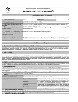 Centro de Gestión Tecnológica de Servicios
        Regional
         Valle
                                               FORMATO PROYECTO DE FORMACIÓN

                                                                  1. Información básica del proyecto
                                                                   (Solo escriba los datos que se solicitan en cada espacio)


1.1 Centro de Formación:                       CGTS                           1.2 Regional:                                                       Valle

1.3 Nombre del proyecto:                       JOVENES CONSTRUYENDO FUTURO
1.4 Programa de Formación al que da  TECNICO EN CONTABILIZACION DE OPERACIONES COMERCIALES FINANCIERAS
respuesta
1.5 Tiempo estimado de ejecución del 2 AÑOS DISTRIBUIDOS EN: 10 meses según cronograma institucional decreto Ley 1290/2010 en 3 periodo
proyecto (meses):                    semanas cada uno


1.6 Empresas o instituciones que Institución Educativa Monseñor Ramón Arcial y el SENA
participan    en     su   formulación o
financiación: (si Existe)


1.7 Palabras claves de búsqueda                Contabilidad sistematizada, emprendimiento, inventario, funciones secretariales, legislación laboral y comercia



                                                                        2. Estructura del Proyecto

2.1 Planteamiento del problema o necesidad que se pretende solucionar
Los estudiantes al terminar su ciclo formativo, no tenian competencias especificas que les permitiera enfrentarse al mundo laboral o en el mejor de los casos lograr crea
fuente propia de trabajo; la modalidad, busca desarrollar competencias comerciales especificas que apunten a fortalecer competencias generales, de forma que los estu
se sientan en capacidad de buscar empleo o crear fuentes propias de empleo que mejoren su calidad de vida.

2.2 JUSTIFICACIÓN

Las Instituciones Educativas deben crear estrategias pedagogicas que se conviertan en apoyos a las dificultades que se sucitan en la población estudiantil, cuando ést
termina su ciclo, en el caso particular de Monseñor Ramón Arcila, la modalidad busca apoyar en los procesos de empleabilidad porque dadas las condiciones de baja o
poca competitividad en los estudiantes, sus posibilidades de sostenibilidad son bajas, la modalidad busca a partir de la preparación especifica de contenidos comerciale
proveer al estudiante de elementos téoricos y espacios prácticos para cuando culminen su ciclo formativo, puedan acceder con mayor nivel competitivo a la vida labora
terminos de empleabilidad o construcción de ideas de negocio.

2.3 Objetivo general
Formar estudiantes integralmente en competencias especificas comerciales y financieras, con un alto contenido de emprendimiento que les permita acceder al terminar
formación en la Institución, a fuentes de empleo relacionadas con el programa de formación o crear fuentes de empleo propias.

2.4 Objetivos específicos:
1.Ofrecer a la comunidad estudiantil una estrategia pedagógica diferente que pueda ser respuesta a posibilidades laborales futuras.
2.Crear en el estudiante a partir de los contenidos a desarrollar elementos comerciales especificos que le permitan un nivel más competitivo al momento de iniciar la bu
de empleabilidad.
3.Desarrollar en el estudiante el sentido de honestidad, responsabilidad, identidad que permita ser en el futuro un empleado o empresario con criterios de excelencia.
4.Consolidar ideas de negocio y articularlas en un trabajo de grado.
2.5 Alcance
2.5.1 Beneficiarios del proyecto                Estudiantes del grado décimo de la IE Monseñor Ramón Arcila.

2.5.2 Impacto                                  Social:                        Cambio de mentalidad en los estudiantes fomentando en ellos una mente positiva, luchad
                                                                              actue y busque posibilidades laborales cuando terminen su ciclo de formación.
                                               Económico:                     En la creación y articulación de ideas productivas que al terminar los estudiantes su forma
                                                                              la I.E. puedan convertirse en fuentes de empleo para el sector.
                                               Ambiental:                     Fomentando en los estudiantes respeto hacia el medio ambiente, dandoles a conocer, qu
                                                                              una de las obligaciones principales que el mundo comercial debe asumir con la naturaleza
                                               Tecnológico:                   Aprovechar el recurso tecnológico que posee la institución dando aplicación a especifica
                                                                              convirtiendose en parte de los medios para alcanzar objetivos.
2.5.3 Restricciones o riesgos asociados:
Se pueden dividir en dos: a. De proceso ( no lograr los objetivos, no terminar contenidos, no integrar totalmente las areas complementarias al proceso
b. Terminado el proceso: no lograr ejecutar ningun idea de negocio, no conseguir opciones laborales para empleo.
2.5.4. Productos o resultados del proyecto:
 