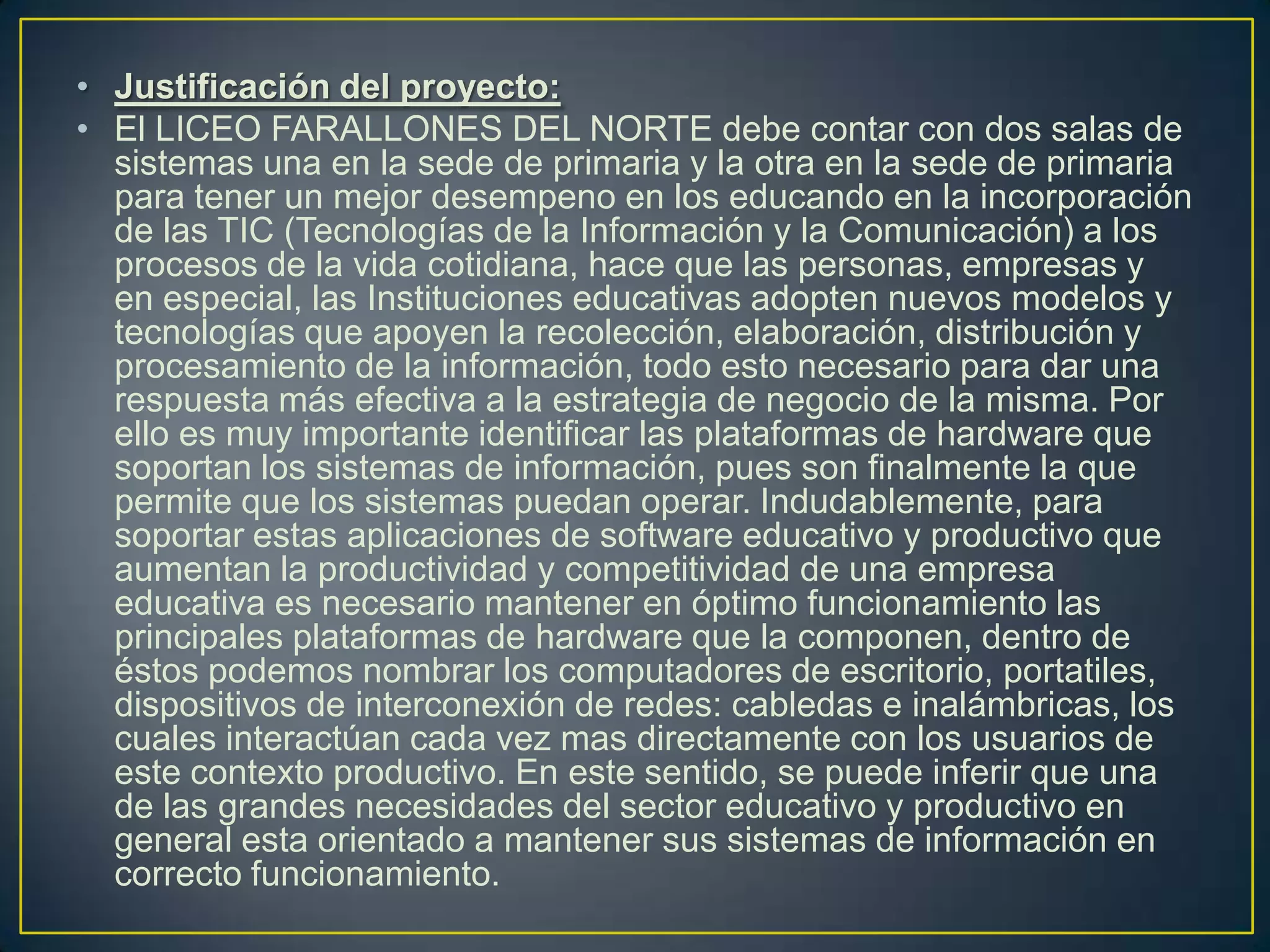 • Justificación del proyecto:
• El LICEO FARALLONES DEL NORTE debe contar con dos salas de
sistemas una en la sede de primaria y la otra en la sede de primaria
para tener un mejor desempeno en los educando en la incorporación
de las TIC (Tecnologías de la Información y la Comunicación) a los
procesos de la vida cotidiana, hace que las personas, empresas y
en especial, las Instituciones educativas adopten nuevos modelos y
tecnologías que apoyen la recolección, elaboración, distribución y
procesamiento de la información, todo esto necesario para dar una
respuesta más efectiva a la estrategia de negocio de la misma. Por
ello es muy importante identificar las plataformas de hardware que
soportan los sistemas de información, pues son finalmente la que
permite que los sistemas puedan operar. Indudablemente, para
soportar estas aplicaciones de software educativo y productivo que
aumentan la productividad y competitividad de una empresa
educativa es necesario mantener en óptimo funcionamiento las
principales plataformas de hardware que la componen, dentro de
éstos podemos nombrar los computadores de escritorio, portatiles,
dispositivos de interconexión de redes: cabledas e inalámbricas, los
cuales interactúan cada vez mas directamente con los usuarios de
este contexto productivo. En este sentido, se puede inferir que una
de las grandes necesidades del sector educativo y productivo en
general esta orientado a mantener sus sistemas de información en
correcto funcionamiento.

 