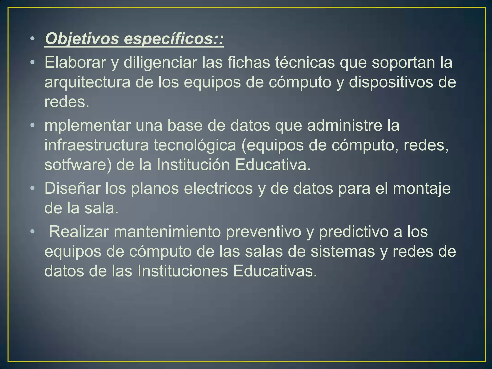 • Objetivos específicos::
• Elaborar y diligenciar las fichas técnicas que soportan la
arquitectura de los equipos de cómputo y dispositivos de
redes.
• mplementar una base de datos que administre la
infraestructura tecnológica (equipos de cómputo, redes,
sotfware) de la Institución Educativa.
• Diseñar los planos electricos y de datos para el montaje
de la sala.
• Realizar mantenimiento preventivo y predictivo a los
equipos de cómputo de las salas de sistemas y redes de
datos de las Instituciones Educativas.

 