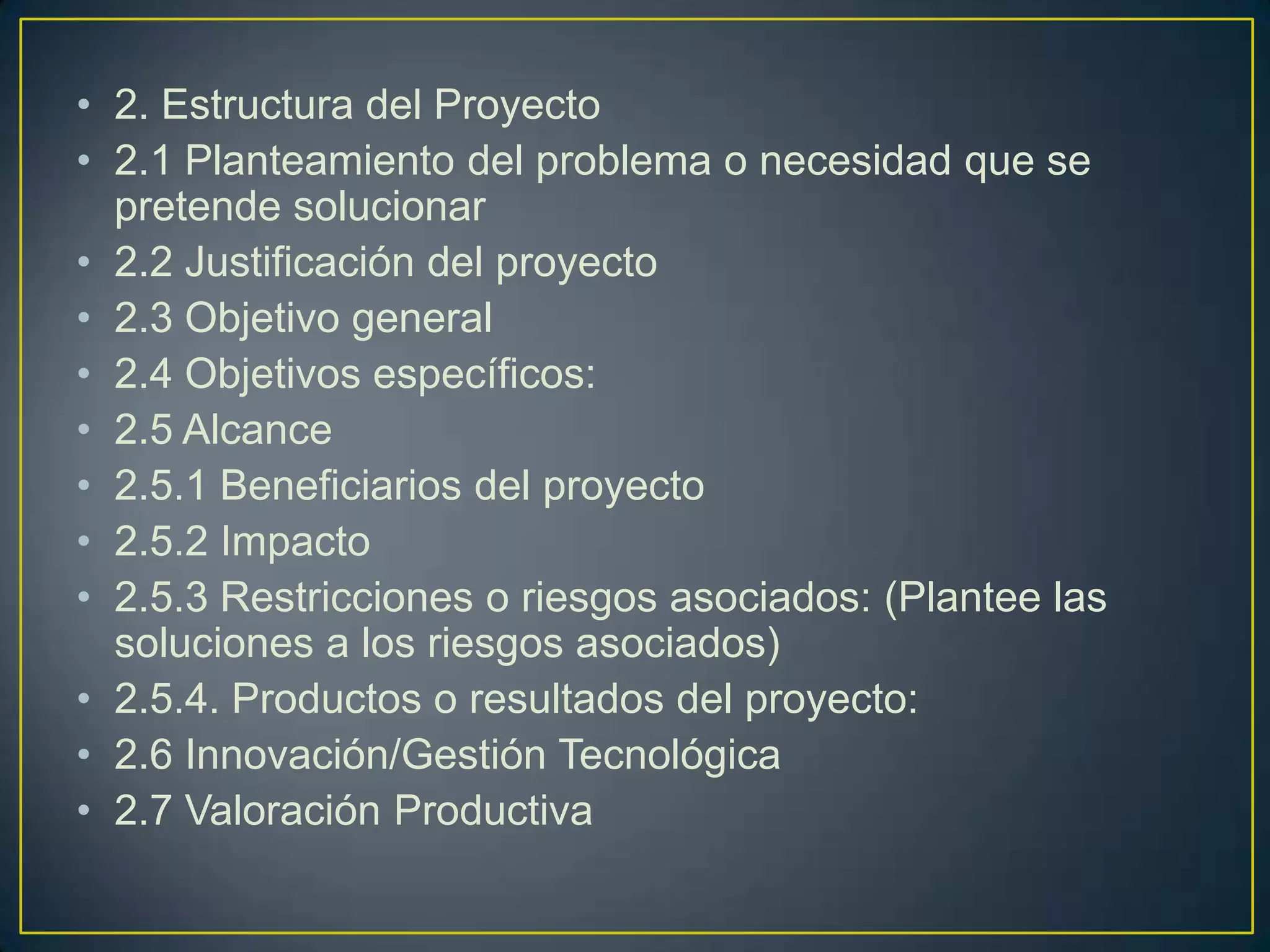 • 2. Estructura del Proyecto
• 2.1 Planteamiento del problema o necesidad que se
pretende solucionar
• 2.2 Justificación del proyecto
• 2.3 Objetivo general
• 2.4 Objetivos específicos:
• 2.5 Alcance
• 2.5.1 Beneficiarios del proyecto
• 2.5.2 Impacto
• 2.5.3 Restricciones o riesgos asociados: (Plantee las
soluciones a los riesgos asociados)
• 2.5.4. Productos o resultados del proyecto:
• 2.6 Innovación/Gestión Tecnológica
• 2.7 Valoración Productiva

 