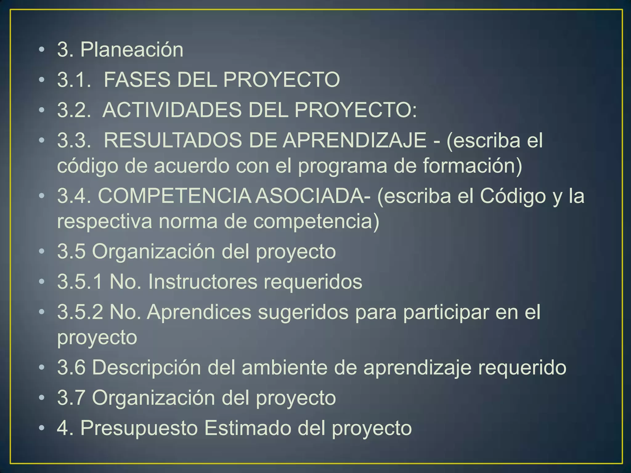 •
•
•
•
•
•
•
•
•
•
•

3. Planeación
3.1. FASES DEL PROYECTO
3.2. ACTIVIDADES DEL PROYECTO:
3.3. RESULTADOS DE APRENDIZAJE - (escriba el
código de acuerdo con el programa de formación)
3.4. COMPETENCIA ASOCIADA- (escriba el Código y la
respectiva norma de competencia)
3.5 Organización del proyecto
3.5.1 No. Instructores requeridos
3.5.2 No. Aprendices sugeridos para participar en el
proyecto
3.6 Descripción del ambiente de aprendizaje requerido
3.7 Organización del proyecto
4. Presupuesto Estimado del proyecto

 