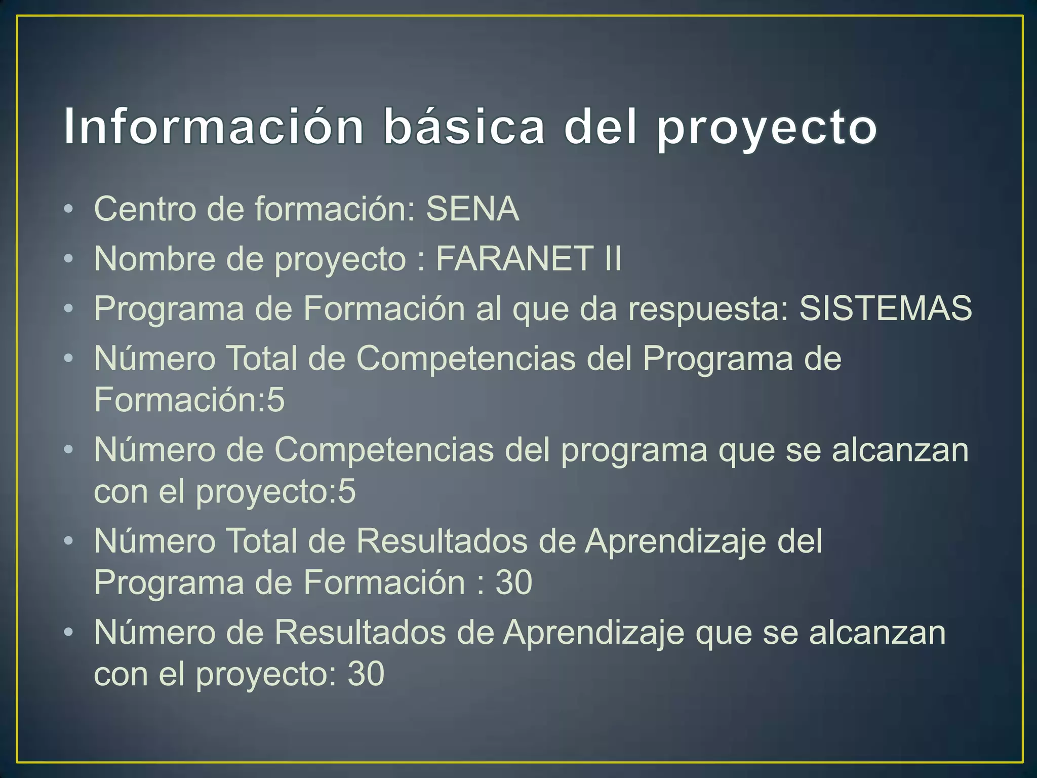•
•
•
•

Centro de formación: SENA
Nombre de proyecto : FARANET II
Programa de Formación al que da respuesta: SISTEMAS
Número Total de Competencias del Programa de
Formación:5
• Número de Competencias del programa que se alcanzan
con el proyecto:5
• Número Total de Resultados de Aprendizaje del
Programa de Formación : 30
• Número de Resultados de Aprendizaje que se alcanzan
con el proyecto: 30

 