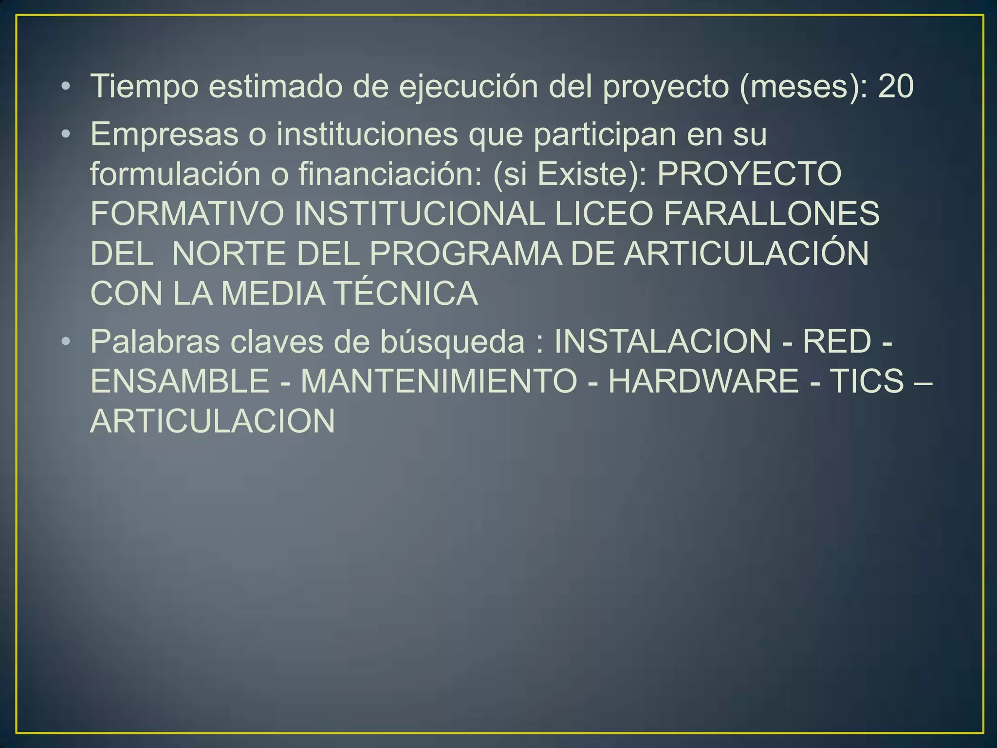 • Tiempo estimado de ejecución del proyecto (meses): 20
• Empresas o instituciones que participan en su
formulación o financiación: (si Existe): PROYECTO
FORMATIVO INSTITUCIONAL LICEO FARALLONES
DEL NORTE DEL PROGRAMA DE ARTICULACIÓN
CON LA MEDIA TÉCNICA
• Palabras claves de búsqueda : INSTALACION - RED ENSAMBLE - MANTENIMIENTO - HARDWARE - TICS –
ARTICULACION

 
