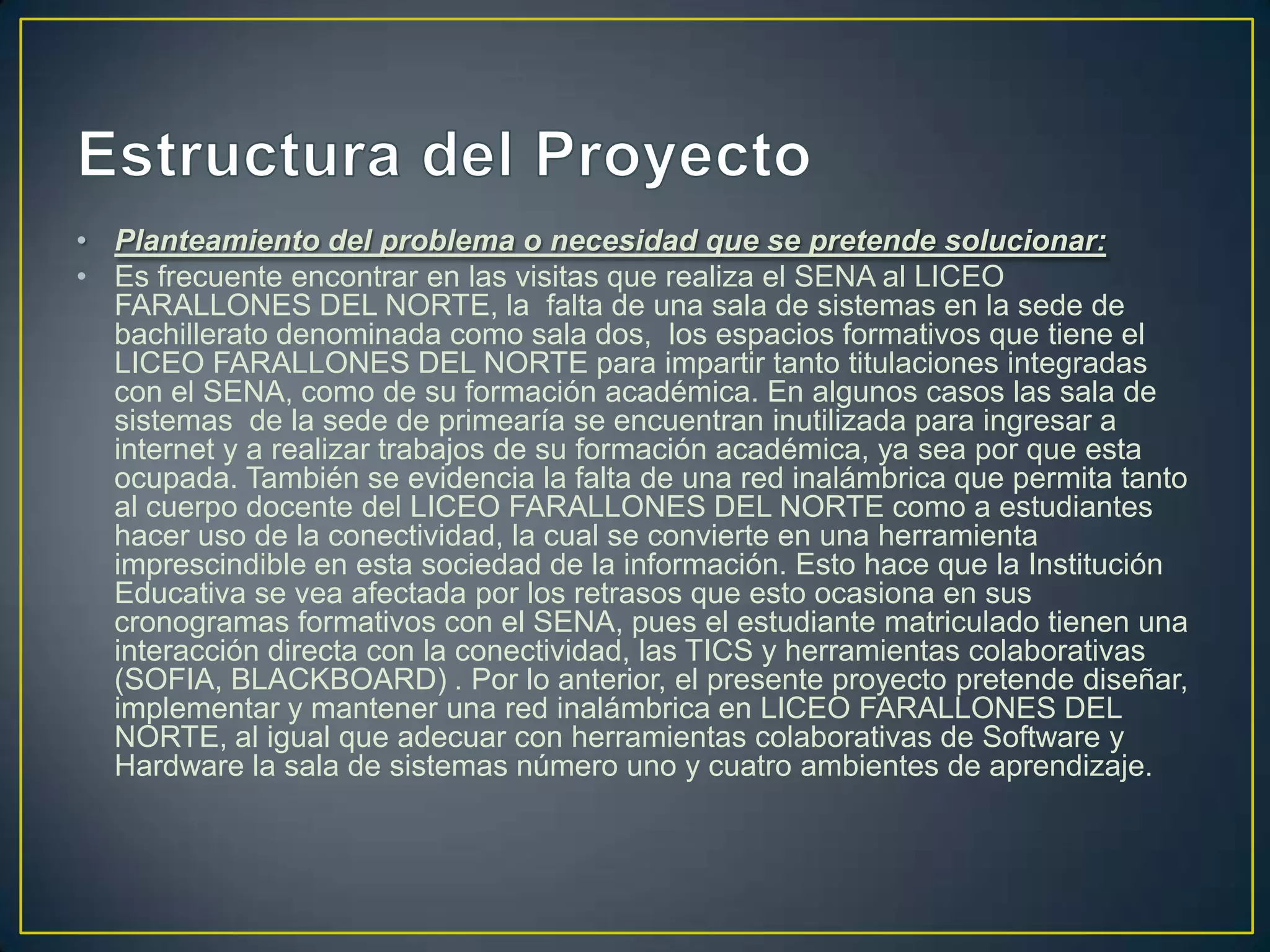 • Planteamiento del problema o necesidad que se pretende solucionar:
• Es frecuente encontrar en las visitas que realiza el SENA al LICEO
FARALLONES DEL NORTE, la falta de una sala de sistemas en la sede de
bachillerato denominada como sala dos, los espacios formativos que tiene el
LICEO FARALLONES DEL NORTE para impartir tanto titulaciones integradas
con el SENA, como de su formación académica. En algunos casos las sala de
sistemas de la sede de primearía se encuentran inutilizada para ingresar a
internet y a realizar trabajos de su formación académica, ya sea por que esta
ocupada. También se evidencia la falta de una red inalámbrica que permita tanto
al cuerpo docente del LICEO FARALLONES DEL NORTE como a estudiantes
hacer uso de la conectividad, la cual se convierte en una herramienta
imprescindible en esta sociedad de la información. Esto hace que la Institución
Educativa se vea afectada por los retrasos que esto ocasiona en sus
cronogramas formativos con el SENA, pues el estudiante matriculado tienen una
interacción directa con la conectividad, las TICS y herramientas colaborativas
(SOFIA, BLACKBOARD) . Por lo anterior, el presente proyecto pretende diseñar,
implementar y mantener una red inalámbrica en LICEO FARALLONES DEL
NORTE, al igual que adecuar con herramientas colaborativas de Software y
Hardware la sala de sistemas número uno y cuatro ambientes de aprendizaje.

 