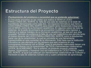 • Planteamiento del problema o necesidad que se pretende solucionar:
• Es frecuente encontrar en las visitas que realiza el SENA al LICEO
FARALLONES DEL NORTE, la falta de una sala de sistemas en la sede de
bachillerato denominada como sala dos, los espacios formativos que tiene el
LICEO FARALLONES DEL NORTE para impartir tanto titulaciones integradas
con el SENA, como de su formación académica. En algunos casos las sala de
sistemas de la sede de primearía se encuentran inutilizada para ingresar a
internet y a realizar trabajos de su formación académica, ya sea por que esta
ocupada. También se evidencia la falta de una red inalámbrica que permita tanto
al cuerpo docente del LICEO FARALLONES DEL NORTE como a estudiantes
hacer uso de la conectividad, la cual se convierte en una herramienta
imprescindible en esta sociedad de la información. Esto hace que la Institución
Educativa se vea afectada por los retrasos que esto ocasiona en sus
cronogramas formativos con el SENA, pues el estudiante matriculado tienen una
interacción directa con la conectividad, las TICS y herramientas colaborativas
(SOFIA, BLACKBOARD) . Por lo anterior, el presente proyecto pretende
diseñar, implementar y mantener una red inalámbrica en LICEO FARALLONES
DEL NORTE, al igual que adecuar con herramientas colaborativas de Software y
Hardware la sala de sistemas número uno y cuatro ambientes de aprendizaje.

 
