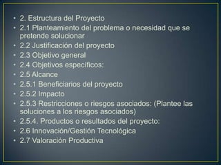 • 2. Estructura del Proyecto
• 2.1 Planteamiento del problema o necesidad que se
pretende solucionar
• 2.2 Justificación del proyecto
• 2.3 Objetivo general
• 2.4 Objetivos específicos:
• 2.5 Alcance
• 2.5.1 Beneficiarios del proyecto
• 2.5.2 Impacto
• 2.5.3 Restricciones o riesgos asociados: (Plantee las
soluciones a los riesgos asociados)
• 2.5.4. Productos o resultados del proyecto:
• 2.6 Innovación/Gestión Tecnológica
• 2.7 Valoración Productiva

 