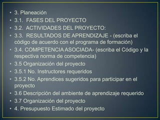 •
•
•
•
•
•
•
•
•
•
•

3. Planeación
3.1. FASES DEL PROYECTO
3.2. ACTIVIDADES DEL PROYECTO:
3.3. RESULTADOS DE APRENDIZAJE - (escriba el
código de acuerdo con el programa de formación)
3.4. COMPETENCIA ASOCIADA- (escriba el Código y la
respectiva norma de competencia)
3.5 Organización del proyecto
3.5.1 No. Instructores requeridos
3.5.2 No. Aprendices sugeridos para participar en el
proyecto
3.6 Descripción del ambiente de aprendizaje requerido
3.7 Organización del proyecto
4. Presupuesto Estimado del proyecto

 