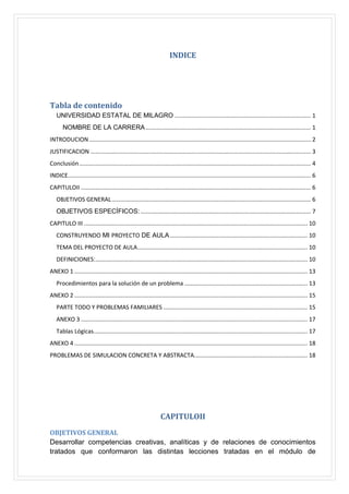 INDICE

Tabla de contenido
UNIVERSIDAD ESTATAL DE MILAGRO .................................................................................... 1
NOMBRE DE LA CARRERA ...................................................................................................... 1
INTRODUCION ......................................................................................................................................... 2
JUSTIFICACION ........................................................................................................................................ 3
Conclusión ............................................................................................................................................... 4
INDICE...................................................................................................................................................... 6
CAPITULOII .............................................................................................................................................. 6
OBJETIVOS GENERAL ........................................................................................................................... 6
OBJETIVOS ESPECÍFICOS: ......................................................................................................... 7
CAPITULO III .......................................................................................................................................... 10
CONSTRUYENDO MI PROYECTO DE AULA ..................................................................................... 10
TEMA DEL PROYECTO DE AULA ......................................................................................................... 10
DEFINICIONES:................................................................................................................................... 10
ANEXO 1 ................................................................................................................................................ 13
Procedimientos para la solución de un problema ............................................................................ 13
ANEXO 2 ................................................................................................................................................ 15
PARTE TODO Y PROBLEMAS FAMILIARES ......................................................................................... 15
ANEXO 3 ............................................................................................................................................ 17
Tablas Lógicas .................................................................................................................................... 17
ANEXO 4 ................................................................................................................................................ 18
PROBLEMAS DE SIMULACION CONCRETA Y ABSTRACTA...................................................................... 18

CAPITULOII
OBJETIVOS GENERAL
Desarrollar competencias creativas, analíticas y de relaciones de conocimientos
tratados que conformaron las distintas lecciones tratadas en el módulo de

 