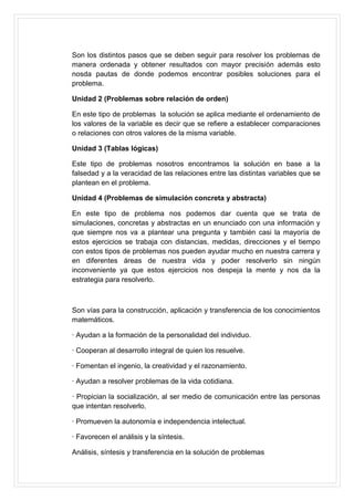 Son los distintos pasos que se deben seguir para resolver los problemas de
manera ordenada y obtener resultados con mayor precisión además esto
nosda pautas de donde podemos encontrar posibles soluciones para el
problema.
Unidad 2 (Problemas sobre relación de orden)
En este tipo de problemas la solución se aplica mediante el ordenamiento de
los valores de la variable es decir que se refiere a establecer comparaciones
o relaciones con otros valores de la misma variable.
Unidad 3 (Tablas lógicas)
Este tipo de problemas nosotros encontramos la solución en base a la
falsedad y a la veracidad de las relaciones entre las distintas variables que se
plantean en el problema.
Unidad 4 (Problemas de simulación concreta y abstracta)
En este tipo de problema nos podemos dar cuenta que se trata de
simulaciones, concretas y abstractas en un enunciado con una información y
que siempre nos va a plantear una pregunta y también casi la mayoría de
estos ejercicios se trabaja con distancias, medidas, direcciones y el tiempo
con estos tipos de problemas nos pueden ayudar mucho en nuestra carrera y
en diferentes áreas de nuestra vida y poder resolverlo sin ningún
inconveniente ya que estos ejercicios nos despeja la mente y nos da la
estrategia para resolverlo.

Son vías para la construcción, aplicación y transferencia de los conocimientos
matemáticos.
· Ayudan a la formación de la personalidad del individuo.
· Cooperan al desarrollo integral de quien los resuelve.
· Fomentan el ingenio, la creatividad y el razonamiento.
· Ayudan a resolver problemas de la vida cotidiana.
· Propician la socialización, al ser medio de comunicación entre las personas
que intentan resolverlo.
· Promueven la autonomía e independencia intelectual.
· Favorecen el análisis y la síntesis.
Análisis, síntesis y transferencia en la solución de problemas

 