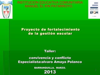 INSTITUCION EDUCATIVA COMUNITARIA
    MANUEL EL KIN PATARROYO.




  Proyecto de for talecimiento
     de la gestión escolar




              Taller:

     convivencia y conflicto
Especialista:alvaro Amaya Polanco
        BARRANQUILLA. MARZO.

              2013
                                    1
 