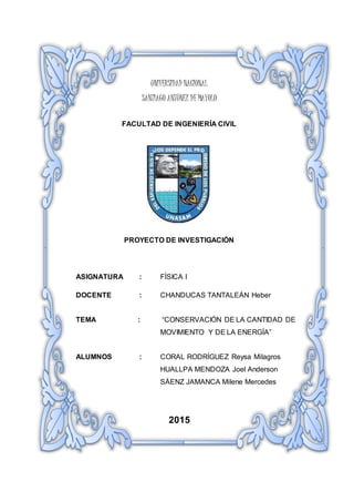 UNIVERSIDAD NACIONAL
SANTIAGO ANTÚNEZ DE MAYOLO
FACULTAD DE INGENIERÍA CIVIL
PROYECTO DE INVESTIGACIÓN
ASIGNATURA : FÍSICA I
DOCENTE : CHANDUCAS TANTALEÁN Heber
TEMA : “CONSERVACIÓN DE LA CANTIDAD DE
MOVIMIENTO Y DE LA ENERGÍA”
ALUMNOS : CORAL RODRÍGUEZ Reysa Milagros
HUALLPA MENDOZA Joel Anderson
SÁENZ JAMANCA Milene Mercedes
2015
 