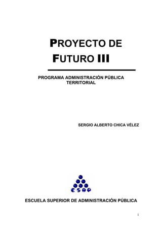 PROYECTO DE
         FUTURO III
    PROGRAMA ADMINISTRACIÓN PÚBLICA
             TERRITORIAL




                   SERGIO ALBERTO CHICA VÉLEZ




ESCUELA SUPERIOR DE ADMINISTRACIÓN PÚBLICA


                                             1
 