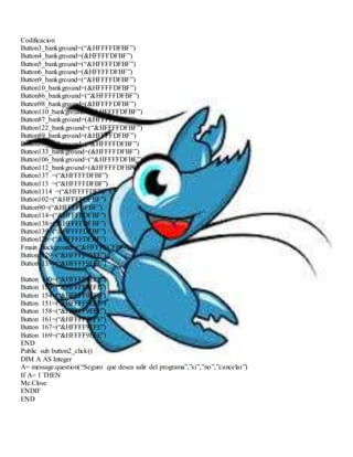 Codificacion 
Button3_bankground=(“&HFFFFDFBF”) 
Button4_bankground=(&HFFFFDFBF”) 
Button5_bankground=(“&HFFFFDFBF”) 
Button6_bankground=(&HFFFFDFBF”) 
Button9_bankground=(“&HFFFFDFBF”) 
Button10_bankground=(&HFFFFDFBF”) 
Button86_bankground=(“&HFFFFDFBF”) 
Button98_bankground=(&HFFFFDFBF”) 
Button110_bankground=(“&HFFFFDFBF”) 
Button87_bankground=(&HFFFFDFBF”) 
Button122_bankground=(“&HFFFFDFBF”) 
Button89_bankground=(&HFFFFDFBF”) 
Button88_bankground=(“&HFFFFDFBF”) 
Button133_bankground=(&HFFFFDFBF”) 
Button106_bankground=(“&HFFFFDFBF”) 
Button112_bankground=(&HFFFFDFBF”) 
Button137 =(“&HFFFFDFBF”) 
Button113 =(“&HFFFFDFBF”) 
Button1114 =(“&HFFFFDFBF”) 
Button102=(“&HFFFFDFBF”) 
Button90=(“&HFFFFDFBF”) 
Button114=(“&HFFFFDFBF”) 
Button138=(“&HFFFFDFBF”) 
Button139=(“&HFFFFDFBF”) 
Button126=(“&HFFFFDFBF”) 
Fmain Background=(“&HFFFFCFBF”) 
Button 129=(“&HFFFF9EFE”) 
Button 139=(“&HFFFF9EFE”) 
Button 140=(“&HFFFF9EFE”) 
Button 150=(“&HFFFF9EFE”) 
Button 154=(“&HFFFF9EFE”) 
Button 151=(“&HFFFF9EFE”) 
Button 158=(“&HFFFF9EFE”) 
Button 161=(“&HFFFF9EFE”) 
Button 167=(“&HFFFF9EFE”) 
Button 169=(“&HFFFF9EFE”) 
END 
Public sub button2_click() 
DIM A AS Integer 
A= message.question(“Seguro que desea salir del programa”,”si”,”no”,”cancelar”) 
If A= 1 THEN 
Me.Close 
ENDIF 
END 
 