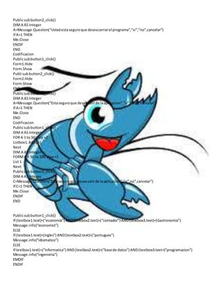 Public sub button2_click() 
DIM A AS Integer 
A=Message.Question(“Usted esta seguro que desea cerrar el programa”,”si”,”no”,cancelar”) 
If A=1 THEN 
Me.Close 
ENDIF 
END 
Codificacion 
Public sub button1_click() 
Form1.Hide 
Form.Show 
Publi sub button2_click() 
Form2.Hide 
Form.Show 
END 
Public sub button3_click() 
DIM A AS Integer 
A=Message.Question(“Esta seguro que desea salir de la aplicacion”,”si”,”no”,”cancelar”) 
If A=1 THEN 
Me.Close 
END 
Codificacion 
Public sub button1_click() 
DIM A AS Integer 
FOR A 1 to 50 step +2 
Listbox1. Add (A) 
Next 
DIM A AS Integer 
FORM A = 50 to 100 step +3 
List 1 
Next 
Public sub button3_click() 
DIM A AS Integer 
C=Message.Question(“Esta seguro que desea salir de la aplicacion”,”si”,no”,cancelar”) 
If C=1 THEN 
Me.Close 
ENDIF 
END 
Public sub button1_click() 
If (textbox1.text)=(“economia”) AND (textbox2.text)=(“contador”) AND (textbox3.text)=(Gastronomia”) 
Message.info(“economist”) 
ELSE 
If (textbox1.text)=(ingles”) AND (textbox2.text)=(“portugues”) 
Message.info(“idiomatico”) 
ELSE 
If textbox1.text)=(“informatica”) AND (textbox2.text)=(“base de datos”) AND (textbox3.text=(“programacion”) 
Message.info(“ingenieria”) 
EMDIF 
ENDIF 
 
