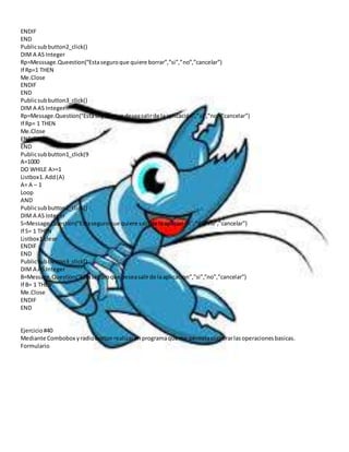 ENDIF 
END 
Public sub button2_click() 
DIM A AS Integer 
Rp=Messsage.Queestion(“Esta seguro que quiere borrar”,”si”,”no”,”cancelar”) 
If Rp=1 THEN 
Me.Close 
ENDIF 
END 
Public sub button3_click() 
DIM A AS Integer 
Rp=Message.Question(“Esta seguro que desea salir de la aplicación”,”si”,”no”,”cancelar”) 
If Rp= 1 THEN 
Me.Close 
ENDIF 
END 
Public sub button1_click(9 
A=1000 
DO WHILE A>=1 
Listbox1. Add (A) 
A= A – 1 
Loop 
AND 
Public sub button2_click() 
DIM A AS Integer 
S=Message.Question(“Esta seguro que quiere salir de la aplicacion”,”si”,”no”,”cancelar”) 
If S= 1 THEN 
Listbox1.clear 
ENDIF 
END 
Public sub button3_click() 
DIM A AS Integer 
B=Message.Question(“Esta seguro que desea salir de la aplicacion”,”si”,”no”,”cancelar”) 
If B= 1 THEN 
Me.Close 
ENDIF 
END 
Ejercicio #40 
Mediante Combobox y radio button realizar un programa que me permita elaborar las operaciones basicas. 
Formulario 
 