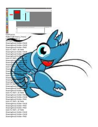 Codificacion 
PUBLIC SUB Timer1_Timer() 
C.TEXT = C.TEXT + 1 
IF C.TEXT = 1 THEN 
DrawingArea1.Visible = FALSE 
DrawingArea2.Visible = FALSE 
DrawingArea3.Visible = TRUE 
ELSE IF C.TEXT = 20 THEN 
DrawingArea1.Visible = FALSE 
DrawingArea2.Visible = TRUE 
DrawingArea3.Visible = TRUE 
ELSE IF C.TEXT = 21 THEN 
DrawingArea1.Visible = FALSE 
DrawingArea2.Visible = FALSE 
DrawingArea3.Visible = TRUE 
ELSE IF C.TEXT = 22 THEN 
DrawingArea1.Visible = FALSE 
DrawingArea2.Visible = TRUE 
DrawingArea3.Visible = TRUE 
ELSE IF C.TEXT = 23 THEN 
DrawingArea1.Visible = FALSE 
DrawingArea2.Visible = FALSE 
DrawingArea3.Visible = TRUE 
ELSE IF C.TEXT = 24 THEN 
DrawingArea1.Visible = FALSE 
DrawingArea2.Visible = TRUE 
DrawingArea3.Visible = TRUE 
ELSE IF C.TEXT = 25 THEN 
DrawingArea1.Visible = FALSE 
DrawingArea2.Visible = FALSE 
DrawingArea3.Visible = TRUE 
ELSE IF C.TEXT = 26 THEN 
DrawingArea1.Visible = FALSE 
DrawingArea2.Visible = TRUE 
DrawingArea3.Visible = TRUE 
ELSE IF C.TEXT = 27 THEN 
DrawingArea1.Visible = FALSE 
DrawingArea2.Visible = FALSE 
DrawingArea3.Visible = TRUE 
 