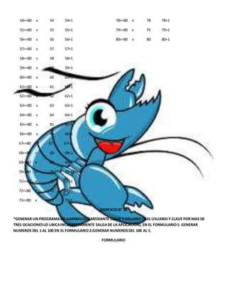 54<=80 v 54 54+1 78<=80 v 78 78+1 
55<=80 v 55 55+1 79<=80 v 79 79+1 
56<=80 v 56 56+1 80<=80 v 80 80+1 
57<=80 v 57 57+1 
58<=80 v 58 58+1 
59<=80 v 59 59+1 
60<=80 v 60 60+1 
61<=80 v 61 61+1 
62<=80 v 62 62+1 
63<=80 v 63 63+1 
64<=80 v 64 64+1 
65<=80 v 65 65+1 
66<=80 v 66 66+1 
67<=80 v 67 67+1 
68<=80 v 68 68+1 
69<=80 v 69 69+1 
70<=80 v 70 70+1 
71<=80 v 71 71+1 
72<=80 v 72 72+1 
73<=80 v 73 73+1 
EJERCICIO N° 33 
*GENERAR UN PROGRAMA EN GAMBAS QUE MEDIANTE CLAVE Y USUARIO (SI EL USUARIO Y CLAVE POR MAS DE 
TRES OCACIONES LO UBICA INCORRECTAMENTE SALGA DE LA APLICACIÓN), EN EL FORMULARIO 1: GENERAR 
NUMEROS DEL 1 AL 100 EN EL FORMULARIO 2:GENERAR NUMEROS DEL 100 AL 1. 
FORMULARIO 
 