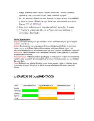 2) Luego podemos comer un pan con café, chocolate, También podemos
cambiar el café y chocolate por un cereal con leche o yogurt
3) En cada almuerzo debemos comer Verduras un poco de arroz, Carne O Pollo
y de pronto Unos 2 Plátanos y Jugo de La fruta que quieras Como Mora,
Mango, ETC. NO GASEOSAS
4) Unas onces podemos comer chocolate, café, con queso, Pan O Arepas
5) Y Finalmente una comida debe ser un Yogurt con unas Galletas y ya
Alimentación Balanceada
Países de nutrición:
Argelia: Podemos decir pues que tiene una buena alimentación por que incluyen
cereales y verduras.
Bogotá: Decimos que hay una regular alimentación porque todo no lo comemos
como a veces no lo dicen algunos doctores que quitemos algunas cosas y no
hacemos caso y nosotros mismos sabemos que esas cosas no las debemos consumir.
Venezuela: También tienen buena alimentación comes frutas y verduras y algunos
dulces moderadamente.
Estados Unidos: Podemos afirmar que haya y en otros países comen mucha comida
chatarra y no la dejan Y debemos cambiar o variar y comer aunque sea una fruta al
día o verdura.
China: Debemos los adultos dejar de comer tanta comida chatarra e incluir frutas
verduras y la ayuda del ejercicio. Tendrán una salud saludable y una nutrición
buena.
9.1 GRAFICAS DE LA ALIMENTACION
 