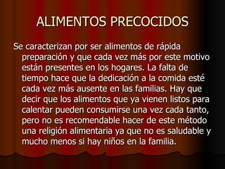 ALIMENTOS PRECOCIDOS Se caracterizan por ser alimentos de rápida preparación y que cada vez más por este motivo están presentes en los hogares. La falta de tiempo hace que la dedicación a la comida esté cada vez más ausente en las familias. Hay que decir que los alimentos que ya vienen listos para calentar pueden consumirse una vez cada tanto, pero no es recomendable hacer de este método una religión alimentaria ya que no es saludable y mucho menos si hay niños en la familia.  