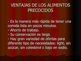 VENTAJAS DE LOS ALIMENTOS PRECOCIDOS - Es la manera más rápida de tener una comida lista en pocos minutos. - Ahorro de trabajo. - Su conservación es larga. - Hay gran variedad de ofertas para diferente tipo de necesidades: light, sin azúcar, sin colesterol o bajo en sodio.  