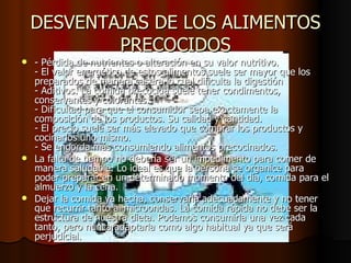 DESVENTAJAS DE LOS ALIMENTOS PRECOCIDOS - Pérdida de nutrientes o alteración en su valor nutritivo. - El valor energético de estos alimentos suele ser mayor que los preparados de manera casera lo cual dificulta la digestión - Aditivos. La comida precocida suele tener condimentos, conservantes y colorantes. - Dificultad para que el consumidor sepa exactamente la composición de los productos. Su calidad y cantidad. - El precio suele ser más elevado que comprar los productos y cocinarlos uno mismo. - Se engorda más consumiendo alimentos precocinados. La falta de tiempo no debería ser un impedimento para comer de manera saludable. Lo ideal es que la persona se organice para poder preparar en un determinado momento del día, comida para el almuerzo y la cena. Dejar la comida ya hecha, conservarla adecuadamente y no tener que recurrir tanto al microondas. La comida rápida no debe ser la estructura de nuestra dieta. Podemos consumirla una vez cada tanto, pero nunca adaptarla como algo habitual ya que será perjudicial. 