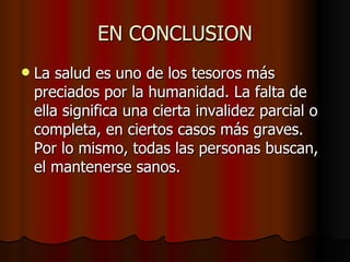 EN CONCLUSION La salud es uno de los tesoros más preciados por la humanidad. La falta de ella significa una cierta invalidez parcial o completa, en ciertos casos más graves. Por lo mismo, todas las personas buscan, el mantenerse sanos.  