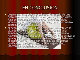 EN CONCLUSION organismo, este debe ser cuidado. Por medio de una dieta balanceada, alejada de las grasas y los azúcares. Rica en verduras y frutas. Fibra, minerales, calcio, vitaminas y otros agentes esenciales, para que nuestro cuerpo, se mantenga saludable.  el deporte o ejercicio:  Este debe estar presente en la vida de todo ser humano. Al menos, tres días a la semana, por períodos de media hora, como mínimo. Actividad, que nos ayudará a mantener el peso a raya, al igual que el colesterol y otras patologías vinculadas con el sedentarismo (Como por ejemplo, los problemas cardíacos). Asimismo, retardar el envejecimiento inherente a todo hombre y mujer  