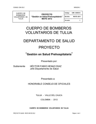 CODIGO: CBV-2012 VERSION 1
PROYECTO SAES: MAYO 08 DE 2012 Página 1 de 4
CUERPO DE BOMBEROS
VOLUNTARIOS DE TULUA
DEPARTAMENTO DE SALUD
PROYECTO
“Gestión en Salud Prehospitalaria”
Presentado por:
Subteniente HÉCTOR FABIO HENAO DIAZ
Jefe Departamento de Salud
Presentado a:
HONORABLE CONSEJO DE OFICIALES
TULUA - VALLE DEL CAUCA
COLOMBIA - 2012
CUERPO DE BOMBEROS VOLUNTARIOS DE TULUA
CUERPO DE
BOMBEROS
VOLUNTARIOS DE
TULUA
PROYECTO
“Gestión en Salud Prehospitalaria”
MAYO 2012
Código CBV- 05/05/12
Emitido MAYO-2011
Versión 1
 
