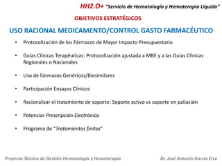 HH2.O+ “Servicio de Hematología y Hemoterapia Líquido”
OBJETIVOS ESTRATÉGICOS

USO RACIONAL MEDICAMENTO/CONTROL GASTO FARMACÉUTICO
•

Protocolización de los Fármacos de Mayor Impacto Presupuestario

•

Guías Clínicas Terapéuticas: Protocolización ajustada a MBE y a las Guías Clínicas
Regionales o Nacionales

•

Uso de Fármacos Genéricos/Biosimilares

•

Participación Ensayos Clínicos

•

Racionalizar el tratamiento de soporte: Soporte activo vs soporte en paliación

•

Potenciar Prescripción Electrónica

•

Programa de “Tratamientos finitos”

Proyecto Técnico de Gestión Hematología y Hemoterapia

Dr. José Antonio García Erce

 