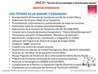 HH2.O+ “Servicio de Hematología y Hemoterapia Líquido”
OBJETIVOS ESTRATÉGICOS

USO ÓPTIMO DE LA SANGRE Y DERIVADOS
•
•
•
•
•
•
•
•
•
•
•
•
•
•
•
•
•
•

Re-organización del Servicio de Transfusión acorde con el Libro Blanco
Elaboración del Proceso Global de la Transfusión
Protocolización, informatización y automatización de todas las funciones
Automatizar todos los estudios inmunohematológicas
Potenciación de la Comisión de Transfusión (Art 40; RD 1088/2005)
Creación de la Consulta de Anemia Preoperatoria: “Patient Blood Management”
Promocionar donación intrahospitalaria. “Maratones de donación”.
Reevaluación, renegociación, coordinación e integración en el BSTA
Aplicación del Programa de Ahorro de Sangre de Aragón (2010)
Establecer “nodo” provincial
Creación una Central de compra conjunta
Implementar los sistemas de Calidad homogéneos (REAL DECRETO 1343/2007)
Creación de “seroteca” de los pacientes transfundidos
Revisar Programa de Prevención de la Enfermedad Hemolítica Recién Nacido
Programa de formación continuada de todo el personal implicado.
Potenciar la Hemovigilancia (ORDEN SCO/322/2007)
Cumplimiento de la Norma y la Legislación Vigente (Directiva Europea 2005/61/CE)
Acreditación y/o Certificación del Servicio de Transfusión (CAT/ISO)

Proyecto Técnico de Gestión Hematología y Hemoterapia

Dr. José Antonio García Erce

 