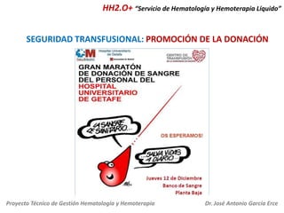 HH2.O+ “Servicio de Hematología y Hemoterapia Líquido”

SEGURIDAD TRANSFUSIONAL: PROMOCIÓN DE LA DONACIÓN

Proyecto Técnico de Gestión Hematología y Hemoterapia

Dr. José Antonio García Erce

 