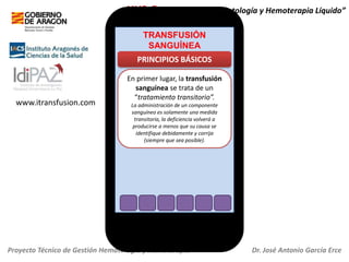 HH2.O+ “Servicio de Hematología y Hemoterapia Líquido”
TRANSFUSIÓN
SANGUÍNEA

PRINCIPIOS BÁSICOS

www.itransfusion.com

En primer lugar, la transfusión
sanguínea se trata de un
“tratamiento transitorio”.
La administración de un componente
sanguíneo es solamente una medida
transitoria, la deficiencia volverá a
producirse a menos que su causa se
identifique debidamente y corrija
(siempre que sea posible).

Proyecto Técnico de Gestión Hematología y Hemoterapia

Dr. José Antonio García Erce

 