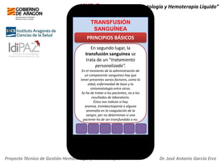 HH2.O+ “Servicio de Hematología y Hemoterapia Líquido”
TRANSFUSIÓN
SANGUÍNEA

PRINCIPIOS BÁSICOS
En segundo lugar, la
transfusión sanguínea se
trata de un “tratamiento
personalizado”.
En el momento de la administración de
un componente sanguíneo hay que
tener presentes varios factores, como la
edad, enfermedad de base y la
sintomatología entre otros.
Se ha de tratar a los pacientes, no a los
resultados de laboratorio.
Éstos nos indican si hay
anemia, trombocitopenia o alguna
anomalía en la coagulación de la
sangre, per no determinan si una
paciente ha de ser transfundido o no.

Proyecto Técnico de Gestión Hematología y Hemoterapia

Dr. José Antonio García Erce

 