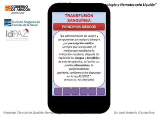 HH2.O+ “Servicio de Hematología y Hemoterapia Líquido”
TRANSFUSIÓN
SANGUÍNEA

PRINCIPIOS BÁSICOS
“La administración de sangre y
componentes se realizará siempre
por prescripción médica.
Siempre que sea posible, el
médico que establezca la
indicación recabará, después de
explicarle los riesgos y beneficios
de esta terapéutica, así como sus
posible alternativas, la
conformidad del
paciente, conforma a los dispuesto
en la Ley 41/2002.”
(Artículo 15. RD 1088/2005)

Proyecto Técnico de Gestión Hematología y Hemoterapia

Dr. José Antonio García Erce

 