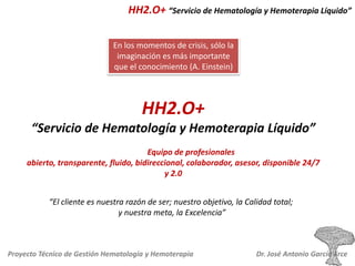 HH2.O+ “Servicio de Hematología y Hemoterapia Líquido”
En los momentos de crisis, sólo la
imaginación es más importante
que el conocimiento (A. Einstein)

HH2.O+
“Servicio de Hematología y Hemoterapia Líquido”
Equipo de profesionales
abierto, transparente, fluido, bidireccional, colaborador, asesor, disponible 24/7
y 2.0

“El cliente es nuestra razón de ser; nuestro objetivo, la Calidad total;
y nuestra meta, la Excelencia”

Proyecto Técnico de Gestión Hematología y Hemoterapia

Dr. José Antonio García Erce

 