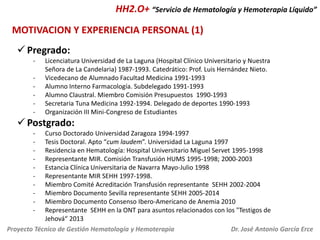 HH2.O+ “Servicio de Hematología y Hemoterapia Líquido”
MOTIVACION Y EXPERIENCIA PERSONAL (1)
 Pregrado:
-

Licenciatura Universidad de La Laguna (Hospital Clínico Universitario y Nuestra
Señora de La Candelaria) 1987-1993. Catedrático: Prof. Luis Hernández Nieto.
Vicedecano de Alumnado Facultad Medicina 1991-1993
Alumno Interno Farmacología. Subdelegado 1991-1993
Alumno Claustral. Miembro Comisión Presupuestos 1990-1993
Secretaria Tuna Medicina 1992-1994. Delegado de deportes 1990-1993
Organización III Mini-Congreso de Estudiantes

 Postgrado:
-

Curso Doctorado Universidad Zaragoza 1994-1997
Tesis Doctoral. Apto “cum laudem”. Universidad La Laguna 1997
Residencia en Hematología: Hospital Universitario Miguel Servet 1995-1998
Representante MIR. Comisión Transfusión HUMS 1995-1998; 2000-2003
Estancia Clínica Universitaria de Navarra Mayo-Julio 1998
Representante MIR SEHH 1997-1998.
Miembro Comité Acreditación Transfusión representante SEHH 2002-2004
Miembro Documento Sevilla representante SEHH 2005-2014
Miembro Documento Consenso Ibero-Americano de Anemia 2010
Representante SEHH en la ONT para asuntos relacionados con los "Testigos de
Jehová“ 2013
Proyecto Técnico de Gestión Hematología y Hemoterapia
Dr. José Antonio García Erce

 
