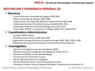 HH2.O+ “Servicio de Hematología y Hemoterapia Líquido”
MOTIVACION Y EXPERIENCIA PERSONAL (2)
 Docencia
-

Cursos Doctorado Universidad de Zaragoza 2002-2009
Máster Universidad de Zaragoza 2007-2009
Asignatura de Libre Asignación Medicina Transfusional UZ 2007-2009
Colaborador Docente Universidad Autónoma Madrid 2011-2012
Colaborador Honorario Universidad Málaga Curso 2013-2014
Cursos AEFA, ROTYM, U. Autónoma, U. Málaga, AWGE, SETS, SEHH/FEHH

 Coordinadora-Administrativa
-

Secretario AWGE-España
Presidente Junta Personal HUMS 2003-2007
Organización Jornadas de Ahorro de Sangre de Aragón 2002, 2003, 2005 y 2009
Miembro de la Comisión de Transfusión y del Comité de Ética Asistencial.

 Investigadora
-

Miembro Investigador Grupo de Investigación IdiPAZ
Miembro Grupo de Investigación Consolidada de la DGA, GIC 73
Miembro de GIEMSA. Universidad de Málaga
Dirección de Tesis Doctorales (cuatro)
Más de 300 comunicaciones a congresos
Más de 200 publicaciones; más de 40 capítulos de libros
Protocolos, Ensayos Clínicos, Proyectos de Mejora, Proyectos de Uso Racional, FIS

Proyecto Técnico de Gestión Hematología y Hemoterapia

Dr. José Antonio García Erce

 