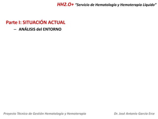 HH2.O+ “Servicio de Hematología y Hemoterapia Líquido”
Parte I: SITUACIÓN ACTUAL
– ANÁLISIS del ENTORNO

Proyecto Técnico de Gestión Hematología y Hemoterapia

Dr. José Antonio García Erce

 