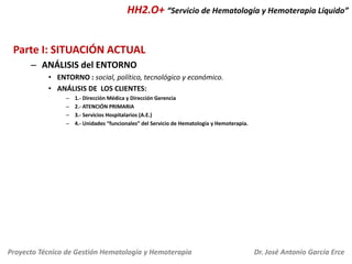 HH2.O+ “Servicio de Hematología y Hemoterapia Líquido”
Parte I: SITUACIÓN ACTUAL
– ANÁLISIS del ENTORNO
• ENTORNO : social, político, tecnológico y económico.
• ANÁLISIS DE LOS CLIENTES:
–
–
–
–

1.- Dirección Médica y Dirección Gerencia
2.- ATENCIÓN PRIMARIA
3.- Servicios Hospitalarios (A.E.)
4.- Unidades “funcionales” del Servicio de Hematología y Hemoterapia.

Proyecto Técnico de Gestión Hematología y Hemoterapia

Dr. José Antonio García Erce

 
