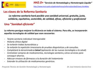 HH2.O+ “Servicio de Hematología y Hemoterapia Líquido”
http://www.msssi.gob.es/gabinetePrensa/reformaSanidad/claves.htm#diez

Las claves de la Reforma Sanitaria
La reforma sanitaria hará posible una sanidad universal, gratuita, justa,
solidaria, equitativa, sostenible, de calidad, eficaz, eficiente y profesional

Una “Sanidad eficiente”
La reforma persigue mejorar la eficiencia en todo el sistema. Para ello, se incorporarán
aquellas tecnologías de calidad que sean necesarias:
-

Tarjeta sanitaria individual interoperable
Historia clínica digital
Se evitarán trabas burocráticas y
Se evitarán la repetición innecesaria de pruebas diagnósticas y de consultas.
Completará la denominada e-Salud (aplicación de las nuevas tecnologías a la salud).
Centralizar compras de medicamentos, tecnología sanitaria y otros servicios para
conseguir ahorros.
- Adecuar envases de fármacos a la duración del tratamiento
- Extender la utilización de medicamentos genéricos.
Proyecto Técnico de Gestión Hematología y Hemoterapia

Dr. José Antonio García Erce

 
