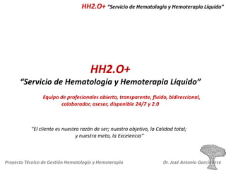 HH2.O+ “Servicio de Hematología y Hemoterapia Líquido”

HH2.O+
“Servicio de Hematología y Hemoterapia Líquido”
Equipo de profesionales abierto, transparente, fluido, bidireccional,
colaborador, asesor, disponible 24/7 y 2.0

“El cliente es nuestra razón de ser; nuestro objetivo, la Calidad total;
y nuestra meta, la Excelencia”

Proyecto Técnico de Gestión Hematología y Hemoterapia

Dr. José Antonio García Erce

 