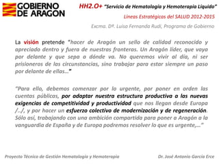 HH2.O+ “Servicio de Hematología y Hemoterapia Líquido”
Líneas Estratégicas del SALUD 2012-2015
Excma. Dª. Luisa Fernanda Rudi, Programa de Gobierno

La visión pretende “hacer de Aragón un sello de calidad reconocido y
apreciado dentro y fuera de nuestras fronteras. Un Aragón líder, que vaya
por delante y que sepa a dónde va. No queremos vivir al día, ni ser
prisioneros de las circunstancias, sino trabajar para estar siempre un paso
por delante de ellas…”
“Para ello, debemos comenzar por lo urgente, por poner en orden las
cuentas públicas, por adaptar nuestra estructura productiva a las nuevas
exigencias de competitividad y productividad que nos llegan desde Europa
/../, y por hacer un esfuerzo colectivo de modernización y de regeneración.
Sólo así, trabajando con una ambición compartida para poner a Aragón a la
vanguardia de España y de Europa podremos resolver lo que es urgente,…”

Proyecto Técnico de Gestión Hematología y Hemoterapia

Dr. José Antonio García Erce

 