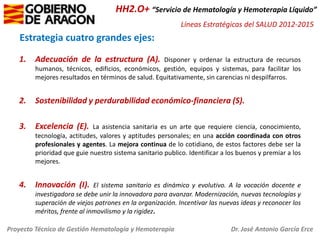 HH2.O+ “Servicio de Hematología y Hemoterapia Líquido”
Líneas Estratégicas del SALUD 2012-2015

Estrategia cuatro grandes ejes:
1.

Adecuación de la estructura (A).

2.

Sostenibilidad y perdurabilidad económico-financiera (S).

3.

Excelencia (E).

4.

Innovación (I).

Disponer y ordenar la estructura de recursos
humanos, técnicos, edificios, económicos, gestión, equipos y sistemas, para facilitar los
mejores resultados en términos de salud. Equitativamente, sin carencias ni despilfarros.

La asistencia sanitaria es un arte que requiere ciencia, conocimiento,
tecnología, actitudes, valores y aptitudes personales; en una acción coordinada con otros
profesionales y agentes. La mejora continua de lo cotidiano, de estos factores debe ser la
prioridad que guie nuestro sistema sanitario publico. Identificar a los buenos y premiar a los
mejores.
El sistema sanitario es dinámico y evolutivo. A la vocación docente e
investigadora se debe unir la innovadora para avanzar. Modernización, nuevas tecnologías y
superación de viejos patrones en la organización. Incentivar las nuevas ideas y reconocer los
méritos, frente al inmovilismo y la rigidez.

Proyecto Técnico de Gestión Hematología y Hemoterapia

Dr. José Antonio García Erce

 
