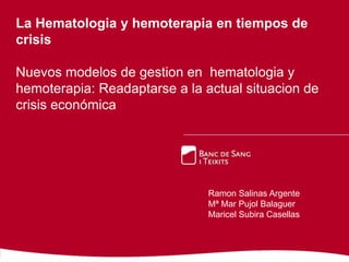 La Hematologia y hemoterapia en tiempos de
crisis
Nuevos modelos de gestion en hematologia y
hemoterapia: Readaptarse a la actual situacion de
crisis económica

Ramon Salinas Argente
Mª Mar Pujol Balaguer
Maricel Subira Casellas

 