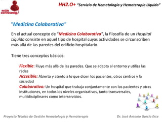 HH2.O+ “Servicio de Hematología y Hemoterapia Líquido”

“Medicina Colaborativa”
En el actual concepto de “Medicina Colaborativa”, la filosofía de un Hospital
Líquido consiste en aquel tipo de hospital cuyas actividades se circunscriben
más allá de las paredes del edificio hospitalario.

Tiene tres conceptos básicos:
Flexible: Fluye más allá de las paredes. Que se adapta al entorno y utiliza las
redes

Accesible: Abierto y atento a lo que dicen los pacientes, otros centros y la
sociedad

Colaborativo: Un hospital que trabaja conjuntamente con los pacientes y otras
instituciones, en todos los niveles organizativos, tanto transversales,
multidisciplinares como interservicios.

Proyecto Técnico de Gestión Hematología y Hemoterapia

Dr. José Antonio García Erce

 
